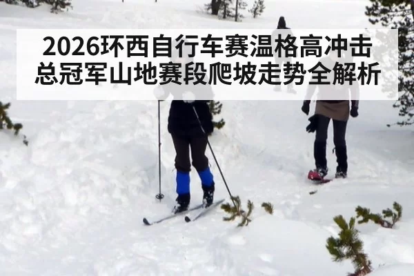 2026环西自行车赛温格高冲击总冠军山地赛段爬坡走势全解析