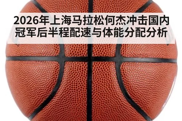 2026年上海马拉松何杰冲击国内冠军后半程配速与体能分配分析